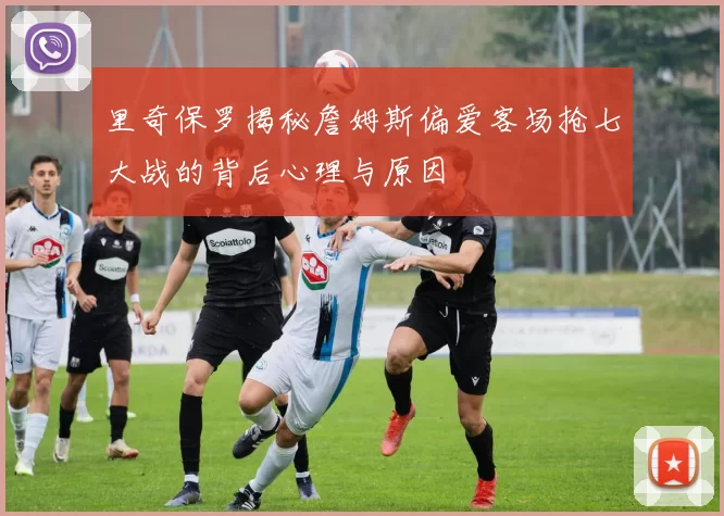 里奇保罗揭秘詹姆斯偏爱客场抢七大战的背后心理与原因