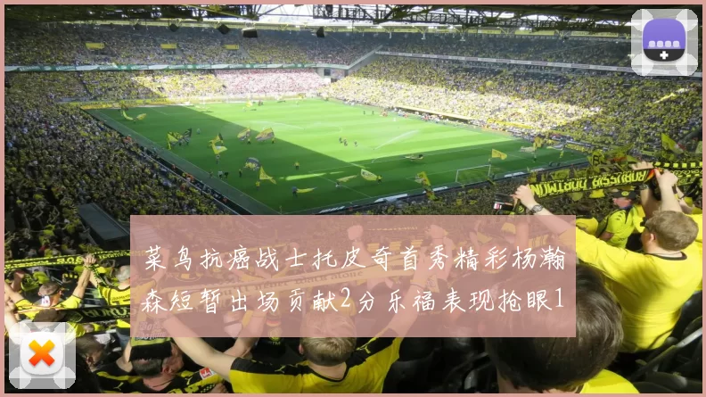 菜鸟抗癌战士托皮奇首秀精彩杨瀚森短暂出场贡献2分乐福表现抢眼14分钟斩获11分2助