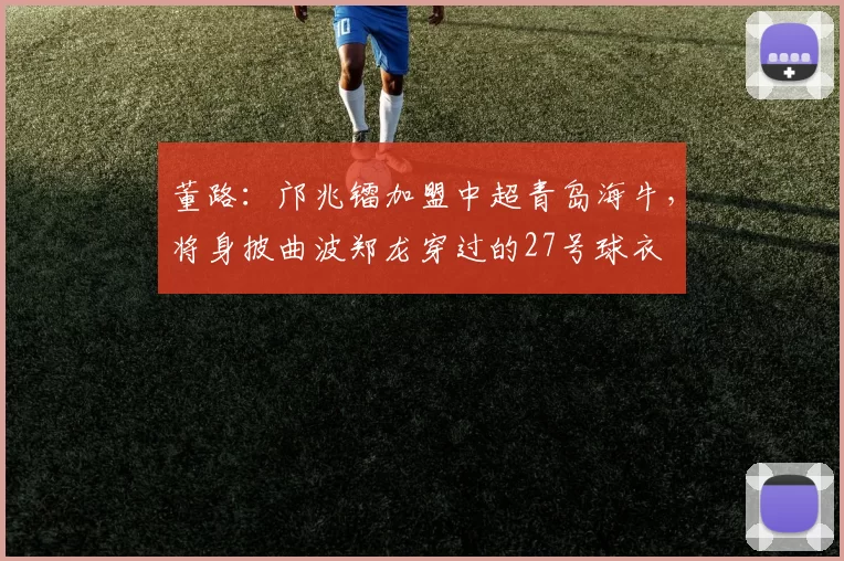 董路：邝兆镭加盟中超青岛海牛，将身披曲波郑龙穿过的27号球衣