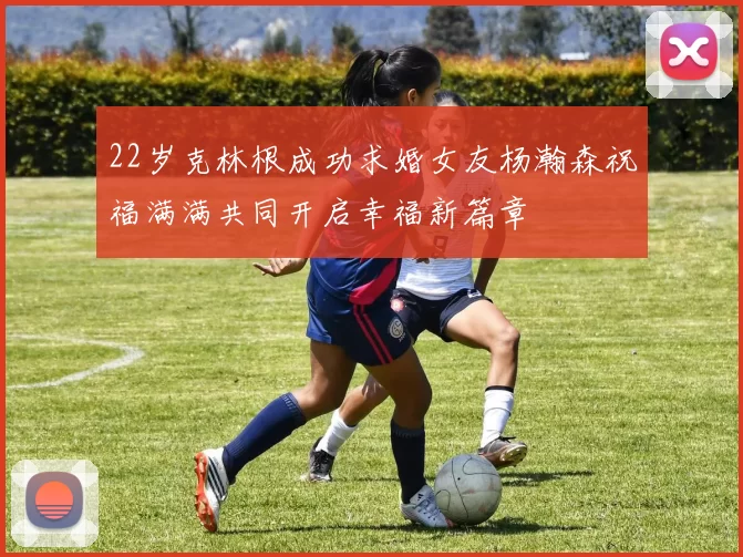 22岁克林根成功求婚女友杨瀚森祝福满满共同开启幸福新篇章