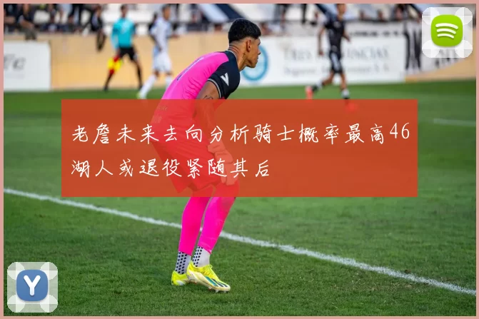 老詹未来去向分析骑士概率最高46湖人或退役紧随其后