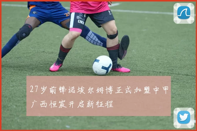 27岁前锋诺埃尔姆博正式加盟中甲广西恒宸开启新征程