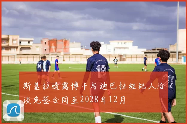 斯基拉透露博卡与迪巴拉经纪人洽谈免签合同至2028年12月