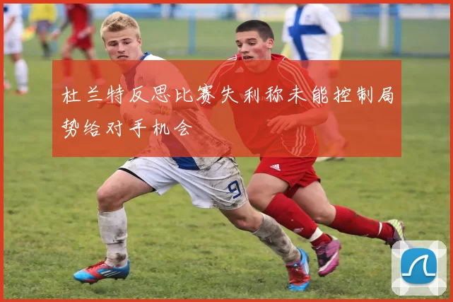 杜兰特反思比赛失利称未能控制局势给对手机会