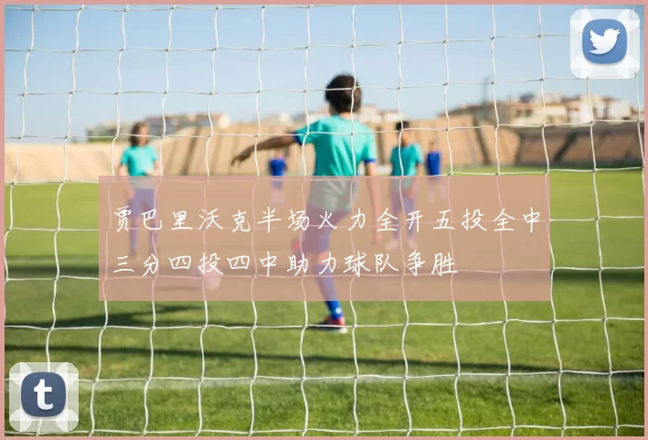 贾巴里沃克半场火力全开五投全中三分四投四中助力球队争胜