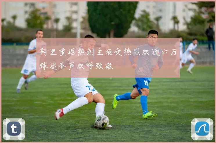 阿里重返热刺主场受热烈欢迎六万球迷齐声欢呼致敬
