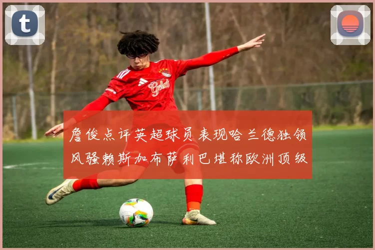 詹俊点评英超球员表现哈兰德独领风骚赖斯加布萨利巴堪称欧洲顶级